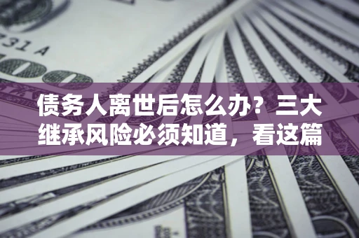 北京债务人离世后怎么办？三大继承风险必须知道，看这篇就够了