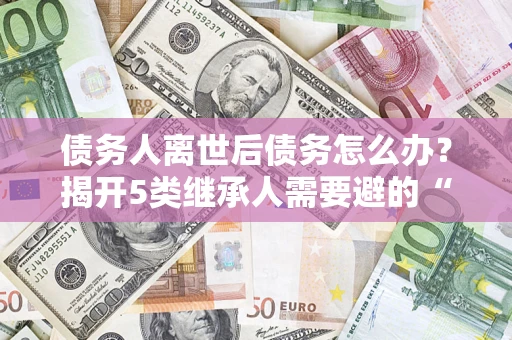 北京债务人离世后债务怎么办？揭开5类继承人需要避的“坑”